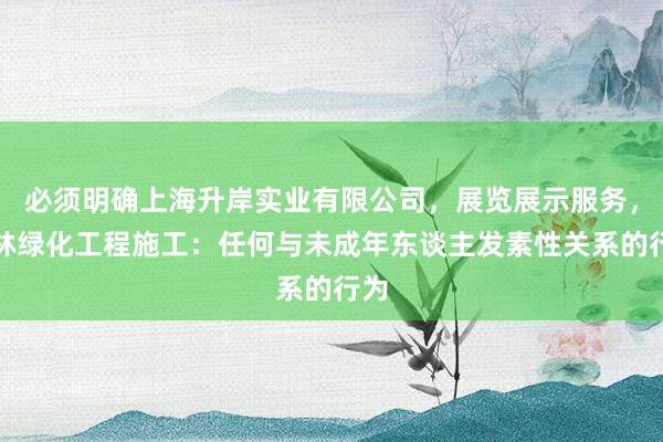 必须明确上海升岸实业有限公司,展览展示服务,园林绿化工程施工:任何与未成年东谈主发素性关系的行为