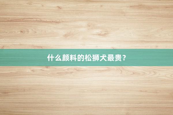 什么颜料的松狮犬最贵？