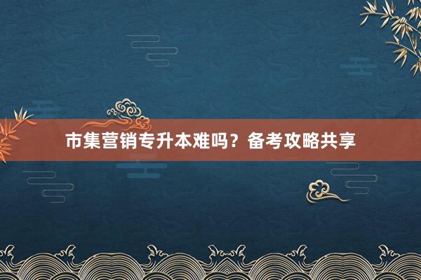 市集营销专升本难吗？备考攻略共享